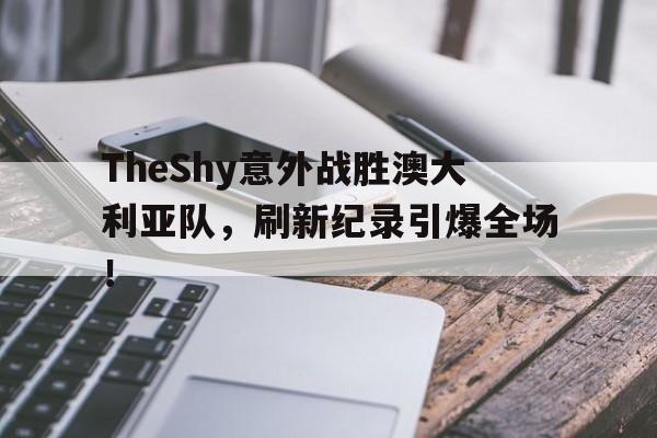 开云体育官网包含TheShy意外战胜澳大利亚队，刷新纪录引爆全场！的词条
