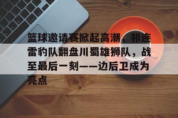 关于篮球邀请赛掀起高潮，祁连雷豹队翻盘川蜀雄狮队，战至最后一刻——边后卫成为亮点的信息