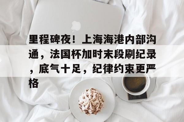 开云体育官网关于里程碑夜！上海海港内部沟通，法国杯加时末段刷纪录，底气十足，纪律约束更严格的信息